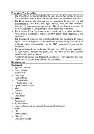 Principle of Northern Blot
 The principle of the northern blot is the same as all other blotting technique
that is based on the transfer of biomolecules from one membrane to another.
 The RNA samples are separated on gels according to their size by gel
electrophoresis. Since RNAs are single-stranded, these can form secondary
structures by intermolecular base pairing. The electrophoretic separation of
the RNA segments is thus performed under denaturing conditions.
 The separated RNA fragments are then transferred to a nylon membrane.
Nitrocellulose membrane is not used as RNA doesn’t bind effectively to the
membrane.
 The transferred segments are immobilized onto the membrane by fixing
agents. The RNA fragments on the membrane are detected by the addition of
a labeled probe complementary to the RNA sequences present on the
membrane.
 The hybridization forms the basis of the detection of RNA as the specificity
of hybridization between the probe, and the RNA allows the accurate
identification of the segments.
 Northern blot utilizes size-dependent separation of RNA segments and thus
can be used to determine the sizes of the transcripts.
Requirements
Equipment
 Agarose Gel cast
 Power Supply
 Microwave
 Centrifuge
 Heating block
 UV crosslinker
 Hybridization oven
 Hybridization vessels
 Vials
 Forceps
 Pipettes
 Glass tubes
Materials
 Agarose gel
 Sodium citrate
 Ethylenediaminetetraacetic acid disodium salt dehydrate
 NaOH
 HCl
 Formaldehyde
 Glycerol
 Ethidium bromide
 