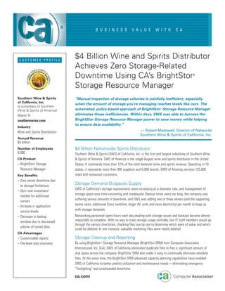 B U S I N E S S             V A L U E         W I T H         C A




 CUSTOMER PROFILE
                                $4 Billion Wine and Spirits Distributor
                                Achieves Zero Storage-Related
                                Downtime Using CA’s BrightStor                                                            ®




                                Storage Resource Manager
Southern Wine & Spirits         “Manual inspection of storage volumes is painfully inefficient, especially
of California, Inc.
                                when the amount of storage you’re managing reaches levels like ours. The
(a subsidiary of Southern
Wine & Spirits of America)      automated, policy-based approach of BrightStor® Storage Resource Manager
Miami, FL                       eliminates those inefficiencies. Within days, SWS was able to harness the
southernwine.com                BrightStor Storage Resource Manager power to save money while helping
                                to ensure data availability.”
Industry
Wine and Spirits Distribution                                                     — Robert Madewell, Director of Networks
                                                                                  Southern Wine & Spirits of California, Inc.
Annual Revenue
$4 billion
Number of Employees             $4 Billion Nationwide Spirits Distributor
6,000                           Southern Wine & Spirits (SWS) of California, Inc. is the first and largest subsidiary of Southern Wine
CA Product                      & Spirits of America. SWS of America is the single largest wine and spirits distributor in the United
– BrightStor® Storage           States. It commands more than 12% of the total domestic wine and spirits revenue. Operating in 10
  Resource Manager              states, it represents more than 300 suppliers and 5,000 brands. SWS of America services 125,000
Key Benefits                    retail and restaurant customers.
– Zero server downtime due
  to storage limitations
                                Storage Demand Outpaces Supply
                                SWS of California’s storage requirements were increasing at a dramatic rate, and management of
– Zero new investment
                                storage space was time-consuming and inadequate. Backup times were too long, the company was
  needed for additional
                                suffering serious amounts of downtime, and SWS was adding two or three servers (and the supporting
  servers
                                server racks, additional Cisco switches, larger AC units and more electricity) per month to keep up
– Increase in application
                                with storage demands.
  service levels
– Decrease in backup            Networking personnel spent hours each day dealing with storage issues and backups became almost
  window due to decreased       impossible to complete. With no way to track storage usage centrally, two IT staff members would go
                                through the various directories, checking files one by one to determine which were of value and which
  volume of stored data
                                could be deleted. In one instance, valuable marketing files were nearly deleted.
CA Advantages
– Customizable reports          Storage Cleanup and Reporting
– File-level data discovery     By using BrightStor® Storage Resource Manager (BrightStor SRM) from Computer Associates
                                International, Inc. (CA), SWS of California eliminated duplicate files to free a significant amount of
                                disk space across the company. BrightStor SRM also made it easy to continually eliminate obsolete
                                files. At the same time, the BrightStor SRM advanced capacity planning capabilities have enabled
                                SWS of California to better predict utilization and maintenance needs—eliminating emergency
                                “firefighting” and unscheduled downtime.

                                ca.com
 