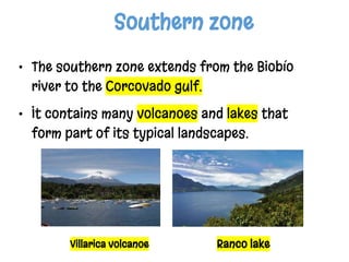 Southern zone
• The southern zone extends from the Biobío
river to the Corcovado gulf.
• It contains many volcanoes and lakes that
form part of its typical landscapes.
Villarica volcanoe Ranco lake
 