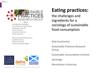 Eating practices:   the challenges and ingredients for a sociology of sustainable food consumption Dale Southerton Sustainable Practices Research Group, Sustainable Consumption Institute Sociology Manchester University A collaboration between: The University of Manchester Edinburgh University Essex University Lancaster University Leeds University With associated fellowships at: Cardiff University Salford University Queens University Belfast Funded by ESRC, DEFRA and the Scottish Government 