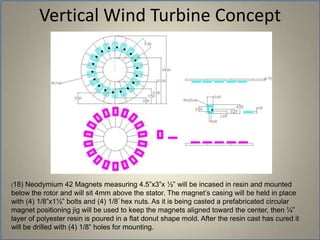 Vertical Wind Turbine Concept(18) Neodymium 42 Magnets measuring 4.5”x3”x ½” will be incased in resin and mounted below the rotor and will sit 4mm above the stator. The magnet’s casing will be held in place with (4) 1/8”x1½” bolts and (4) 1/8” hex nuts. As it is being casted a prefabricated circular magnet positioning jig will be used to keep the magnets aligned toward the center, then ¼” layer of polyester resin is poured in a flat donut shape mold. After the resin cast has cured it will be drilled with (4) 1/8” holes for mounting. 