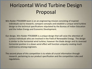   Win-Raider PTA3000R team is on an engineering mission consisting of inspired individuals out to research, compare concepts and establish a unique wind turbine design to the technical specifications stipulated by the Bureau of Indian Education and the Indian Energy and Economic Development.  Our design, Win-Raider PTA3000R is a unique design that will seize the attention of curious individuals who are involved in the Field of Renewable Energy.  The design is similar to the horizontal wind turbine; however the blade design and its reversed horizontal position in a down-wind effect will function uniquely creating much controversy among engineers.  The second phase of this competition is to relate all crucial information through research, pertaining to our product specification and the competition rules and regulations.  Horizontal Wind Turbine Design Proposal