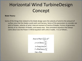 Horizontal Wind TurbineDesign ConceptBlade Theory: Some of the things that related to the blade design were the velocity of wind to the amount of surface area that the blades could catch and harness. Some of the parameters to consider are pitch of blades, velocity of wind, internal moment of inertia of blades, friction of generator, density of air, diameter of blades, and sweep area.  One consistent equation that always came about was the Power in Wind equation with units in watts.  It is as follows…