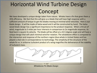 Horizontal Wind Turbine Design Concept	We have developed a unique design taken from nature.  Whales have a fin that gives them a 35% efficiency.  We feel that this will give us a blade that will have high response with a sufficient amount of torque to get the blades moving at minimal wind velocities.  Here is our blade design.  It will be made of balsa wood and it will be constructed by hand.  The balsa wood blade design has a significant importance to the product response.  When a thrust of wind, magnitude to 3 miles per hour interacts in comparison to 2x magnitude response, its feed back is square its velocity.  The blade will be offset at a 22.5 degree angle and will have a unique design that will catch minimal wind for rotation. The whalebone effect is compared to the interaction and response of the northern region blue whale in United States and has played a vital role in correspondence to technology. The simplicity of the structure of the whale fin vs. in airborne turbulent product of a wing magnifies the deliverance of the stability of turbulent mass.1’  5.5”Whalebone Fin Blade Design