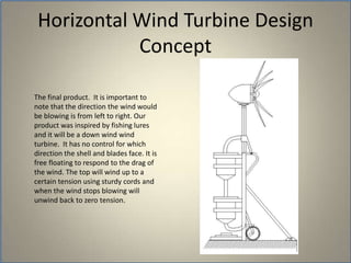 	The final product.  It is important to note that the direction the wind would be blowing is from left to right. Our product was inspired by fishing lures and it will be a down wind wind turbine.  It has no control for which direction the shell and blades face. It is free floating to respond to the drag of the wind. The top will wind up to a certain tension using sturdy cords and when the wind stops blowing will unwind back to zero tension.  Horizontal Wind Turbine Design Concept