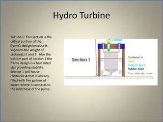 	Section 1: This section is the critical portion of the frame’s design because it supports the weight of section(s) 2 and 3.  Also the bottom part of section 1 the frame design is a four sided star providing stability. Section 1 will house container A that is already filled with five gallons of water, where it connects to the inlet hose of the pump.Hydro Turbine