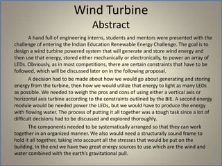Wind Turbine Abstract		A hand full of engineering interns, students and mentors were presented with the challenge of entering the Indian Education Renewable Energy Challenge. The goal is to design a wind turbine powered system that will generate and store wind energy and then use that energy, stored either mechanically or electronically, to power an array of LEDs. Obviously, as in most competitions, there are certain constraints that have to be followed, which will be discussed later on in the following proposal. 		A decision had to be made about how we would go about generating and storing energy from the turbine, then how we would utilize that energy to light as many LEDs as possible. We needed to weigh the pros and cons of using either a vertical axis or horizontal axis turbine according to the constraints outlined by the BIE. A second energy module would be needed power the LEDs, but we would have to produce the energy with flowing water. The process of putting it all together was a tough task since a lot of difficult decisions had to be discussed and explored thoroughly. 		The components needed to be systematically arranged so that they can work together in an organized manner. We also would need a structurally sound frame to hold it all together, taking into account all the stresses that would be put on the building. In the end we have two great energy sources to use which are the wind and water combined with the earth’s gravitational pull. 