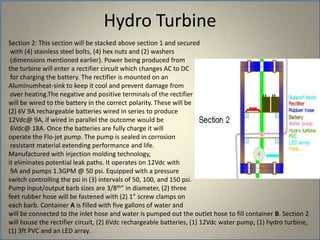 Hydro TurbineSection 2: This section will be stacked above section 1 and secured with (4) stainless steel bolts, (4) hex nuts and (2) washers (dimensions mentioned earlier). Power being produced from the turbine will enter a rectifier circuit which changes AC to DC for charging the battery. The rectifier is mounted on an Aluminumheat-sink to keep it cool and prevent damage from over heating.The negative and positive terminals of the rectifier will be wired to the battery in the correct polarity. These will be (2) 6V 9A rechargeable batteries wired in series to produce 12Vdc@ 9A, if wired in parallel the outcome would be 6Vdc@ 18A. Once the batteries are fully charge it will operate the Flo-jet pump. The pump is sealed in corrosion resistant material extending performance and life. Manufactured with injection molding technology, it eliminates potential leak paths. It operates on 12Vdc with 9A and pumps 1.3GPM @ 50 psi. Equipped with a pressure switch controlling the psi in (3) intervals of 50, 100, and 150 psi. Pump input/output barb sizes are 3/8th” in diameter, (2) three feet rubber hose will be fastened with (2) 1” screw clamps on each barb. Container A is filled with five gallons of water and will be connected to the inlet hose and water is pumped out the outlet hose to fill container B. Section 2 will house the rectifier circuit, (2) 6Vdc rechargeable batteries, (1) 12Vdc water pump, (1) hydro turbine, (1) 3ft PVC and an LED array.