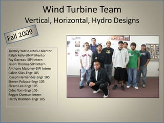 Wind Turbine TeamVertical, Horizontal, Hydro DesignsFall 2009Tierney Yazzie-NMSU MentorRalph Kelly-UNM MentorFay Garreau-SIPI InternJason Thomas-SIPI InternAnthony Maloney-SIPI InternCalvin Silas-Engr 105Joseph Hernandez-Engr 105Steven Polacca-Engr 105Elcaro Lee-Engr 105Cidro Tom-Engr 105Reggie Overton-InternHardy Brannon-Engr 105
