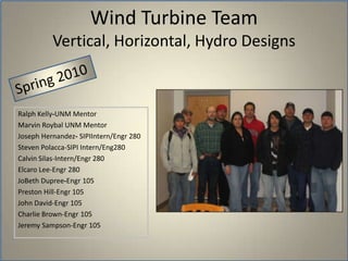 Wind Turbine TeamVertical, Horizontal, Hydro DesignsSpring 2010Ralph Kelly-UNM MentorMarvin Roybal UNM MentorJoseph Hernandez- SIPIIntern/Engr 280Steven Polacca-SIPI Intern/Eng280Calvin Silas-Intern/Engr 280Elcaro Lee-Engr 280JoBeth Dupree-Engr 105Preston Hill-Engr 105John David-Engr 105Charlie Brown-Engr 105Jeremy Sampson-Engr 105