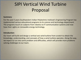 SIPI Vertical Wind TurbineProposalSummary:For the past 5 years Southwestern Indian Polytechnic Institute’s Engineering Program has implemented various educational programs to its science and technology department. The programs touch on subjects from robotics to IT communication systems and now have their sights on renewable energy technology. Introduction: Our team will build and design a vertical axis wind turbine from scratch to obtain the knowledge, understanding, and concepts of how a wind turbine operates. Along the way, we expect to run into some problem and difficulties, which will provide more problems solving challenges to our team. 