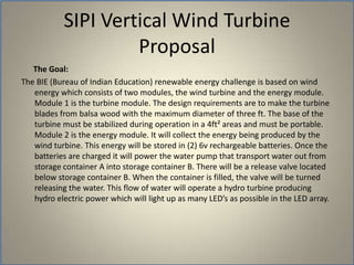       The Goal: The BIE (Bureau of Indian Education) renewable energy challenge is based on wind energy which consists of two modules, the wind turbine and the energy module. Module 1 is the turbine module. The design requirements are to make the turbine blades from balsa wood with the maximum diameter of three ft. The base of the turbine must be stabilized during operation in a 4ft² areas and must be portable. Module 2 is the energy module. It will collect the energy being produced by the wind turbine. This energy will be stored in (2) 6v rechargeable batteries. Once the batteries are charged it will power the water pump that transport water out from storage container A into storage container B. There will be a release valve located below storage container B. When the container is filled, the valve will be turned releasing the water. This flow of water will operate a hydro turbine producing hydro electric power which will light up as many LED’s as possible in the LED array. SIPI Vertical Wind TurbineProposal