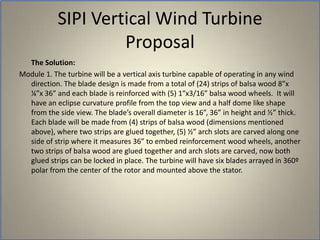 	The Solution: Module 1. The turbine will be a vertical axis turbine capable of operating in any wind direction. The blade design is made from a total of (24) strips of balsa wood 8”x ¼”x 36” and each blade is reinforced with (5) 1”x3/16” balsa wood wheels.  It will have an eclipse curvature profile from the top view and a half dome like shape from the side view. The blade’s overall diameter is 16”, 36” in height and ½” thick. Each blade will be made from (4) strips of balsa wood (dimensions mentioned above), where two strips are glued together, (5) ½” arch slots are carved along one side of strip where it measures 36” to embed reinforcement wood wheels, another two strips of balsa wood are glued together and arch slots are carved, now both glued strips can be locked in place. The turbine will have six blades arrayed in 360º polar from the center of the rotor and mounted above the stator.SIPI Vertical Wind TurbineProposal