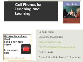 Cell Phones for Teaching and LearningLiz Kolb, Ph.D.University of Michiganelikeren@umich.eduhttp://cellphonesinlearning.comTwitter:  lkolbPresentation Link:  tiny.cc/kolbphoneLiz’s Mobile Business CardSend a new text:  50500In message: kolb http://contxts.com