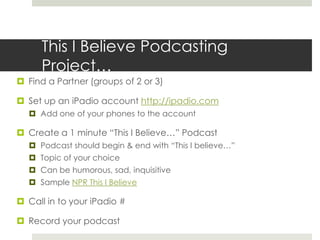 This I Believe Podcasting Project…Find a Partner (groups of 2 or 3)Set up an iPadio account http://ipadio.comAdd one of your phones to the accountCreate a 1 minute “This I Believe…” PodcastPodcast should begin & end with “This I believe…”Topic of your choiceCan be humorous, sad, inquisitive Sample NPR This I BelieveCall in to your iPadio #Record your podcast