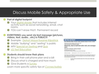Discuss Mobile Safety & Appropriate UsePart of digital footprintYour digital dossier that includes Internet activity such as social networking, email, chat rooms, YOU can’t erase this!!!  Permanent recordEVERYTHING you send via text message (pictures, videos, text, audio…etc) is PUBLIC!!!Example:  Detroit Mayor Kwame KilpatrickMobile “bullying” and “sexting” is publicMTV Special on Sexting and QuizLG Text EducationStudents should know their plansBring in their cell phone plan and a billDiscuss what is charged and how muchGive Students a SurveyLearn more specific safety tips at Connectsafely