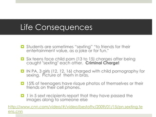 Life ConsequencesStudents are sometimes “sexting” “to friends for their entertainment value, as a joke or for fun."Six teens face child porn (13 to 15) charges after being caught "sexting" each other.  Criminal Charge!IN PA, 3 girls (12, 12, 16) charged with child pornography for sexing.  Picture of  them in bras.15% of teenagers have risque photos of themselves or their friends on their cell phones.1 in 5 sext recipients report that they have passed the images along to someone else http://www.cnn.com/video/#/video/bestoftv/2009/01/15/pn.sexting.teens.cnn