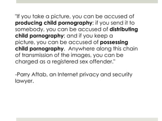 "If you take a picture, you can be accused of producing child pornography; if you send it to somebody, you can be accused of distributing child pornography; and if you keep a picture, you can be accused of possessing child pornography.  Anywhere along this chain of transmission of the images, you can be charged as a registered sex offender." -Parry Aftab, an Internet privacy and security lawyer. 