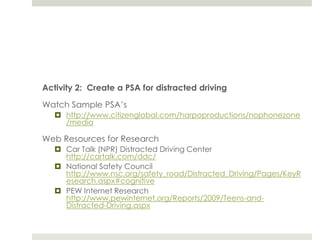 Activity 2:  Create a PSA for distracted drivingWatch Sample PSA’shttp://www.citizenglobal.com/harpoproductions/nophonezone/mediaWeb Resources for ResearchCar Talk (NPR) Distracted Driving Center http://cartalk.com/ddc/National Safety Council http://www.nsc.org/safety_road/Distracted_Driving/Pages/KeyResearch.aspx#cognitivePEW Internet Research http://www.pewinternet.org/Reports/2009/Teens-and-Distracted-Driving.aspx