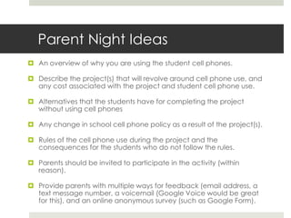 I hope to see you in class and/or on the March 3rd information night.  In the meantime if you have any questions or concerns do not hesitate to contact me at kolb@gmail.com or by phone 777-222-5777.I give permission for my child to use their cell phone for phone calling for this project:______________________________________________________. (parent signature)**They can only use _____ number of calling minutes for this projectI give permission for my child to use their cell phone for text messaging for this project:______________________________________________________. (parent signature)**They can only use _____ number of text messages for this projectI give permission for my child to use their cell phone for mobile Internet for this project:______________________________________________________. (parent signature)I give permission for my child to use their cell phone for taking and sending pictures and/ or videos (circle one or both) for this project:______________________________________________________. (parent signature)**They can only send _____ number of media messages for this project