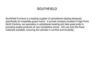 SOUTHFIELD Southfield Furniture is a leading supplier of upholstered seating designed specifically for hospitality guest rooms.  A private company located in High Point, North Carolina, we specialize in upholstered seating and take great pride in providing quality products at very competitive prices.  We use only the finest materials available, ensuring the ultimate in comfort and durability 