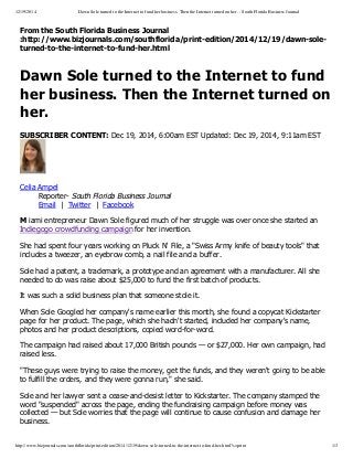 12/19/2014 Dawn Sole turned to the Internet to fund her business. Then the Internet turned on her. - South Florida Business Journal
http://www.bizjournals.com/southflorida/print-edition/2014/12/19/dawn-sole-turned-to-the-internet-to-fund-her.html?s=print 1/3
From  the  South  Florida  Business  Journal
:http://www.bizjournals.com/southflorida/print-­edition/2014/12/19/dawn-­sole-­
turned-­to-­the-­internet-­to-­fund-­her.html
Dawn  Sole  turned  to  the  Internet  to  fund
her  business.  Then  the  Internet  turned  on
her.
SUBSCRIBER  CONTENT:  Dec  19,  2014,  6:00am  EST  Updated:  Dec  19,  2014,  9:11am  EST
Celia  Ampel
Reporter-­  South  Florida  Business  Journal
Email    |    Twitter    |    Facebook
M  iami  entrepreneur  Dawn  Sole  figured  much  of  her  struggle  was  over  once  she  started  an
Indiegogo  crowdfunding  campaign  for  her  invention.
She  had  spent  four  years  working  on  Pluck  N'  File,  a  "Swiss  Army  knife  of  beauty  tools"  that
includes  a  tweezer,  an  eyebrow  comb,  a  nail  file  and  a  buffer.
Sole  had  a  patent,  a  trademark,  a  prototype  and  an  agreement  with  a  manufacturer.  All  she
needed  to  do  was  raise  about  $25,000  to  fund  the  first  batch  of  products.
It  was  such  a  solid  business  plan  that  someone  stole  it.
When  Sole  Googled  her  company's  name  earlier  this  month,  she  found  a  copycat  Kickstarter
page  for  her  product.  The  page,  which  she  hadn't  started,  included  her  company's  name,
photos  and  her  product  descriptions,  copied  word-­for-­word.
The  campaign  had  raised  about  17,000  British  pounds  —  or  $27,000.  Her  own  campaign,  had
raised  less.
"These  guys  were  trying  to  raise  the  money,  get  the  funds,  and  they  weren't  going  to  be  able
to  fulfill  the  orders,  and  they  were  gonna  run,"  she  said.
Sole  and  her  lawyer  sent  a  cease-­and-­desist  letter  to  Kickstarter.  The  company  stamped  the
word  "suspended"  across  the  page,  ending  the  fundraising  campaign  before  money  was
collected  —  but  Sole  worries  that  the  page  will  continue  to  cause  confusion  and  damage  her
business.
 