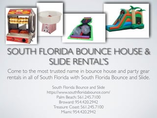 SOUTH FLORIDA BOUNCE HOUSE &
SLIDE RENTAL’S
Come to the most trusted name in bounce house and party gear
rentals in all of South Florida with South Florida Bounce and Slide.
South Florida Bounce and Slide	

https://www.southfloridabounce.com/	

Palm Beach: 561.245.7100	

Broward: 954.420.2942	

Treasure Coast: 561.245.7100	

Miami: 954.420.2942
 