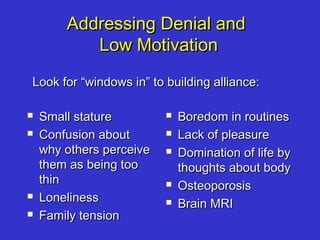 Addressing Denial andAddressing Denial and
Low MotivationLow Motivation
 Small statureSmall stature
 Confusion aboutConfusion about
why others perceivewhy others perceive
them as being toothem as being too
thinthin
 LonelinessLoneliness
 Family tensionFamily tension
 Boredom in routinesBoredom in routines
 Lack of pleasureLack of pleasure
 Domination of life byDomination of life by
thoughts about bodythoughts about body
 OsteoporosisOsteoporosis
 Brain MRIBrain MRI
Look for “windows in” to building alliance:Look for “windows in” to building alliance:
 