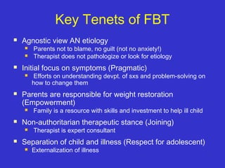 Key Tenets of FBT
 Agnostic view AN etiology
 Parents not to blame, no guilt (not no anxiety!)
 Therapist does not pathologize or look for etiology
 Initial focus on symptoms (Pragmatic)
 Efforts on understanding devpt. of sxs and problem-solving on
how to change them
 Parents are responsible for weight restoration
(Empowerment)
 Family is a resource with skills and investment to help ill child
 Non-authoritarian therapeutic stance (Joining)
 Therapist is expert consultant
 Separation of child and illness (Respect for adolescent)
 Externalization of illness
 