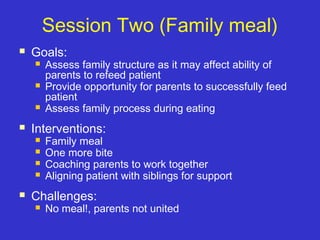 Session Two (Family meal)
 Goals:
 Assess family structure as it may affect ability of
parents to refeed patient
 Provide opportunity for parents to successfully feed
patient
 Assess family process during eating
 Interventions:
 Family meal
 One more bite
 Coaching parents to work together
 Aligning patient with siblings for support
 Challenges:
 No meal!, parents not united
 