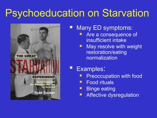 Psychoeducation on Starvation
 Many ED symptoms:
 Are a consequence of
insufficient intake
 May resolve with weight
restoration/eating
normalization
 Examples:
 Preoccupation with food
 Food rituals
 Binge eating
 Affective dysregulation
 