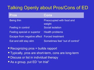 Talking Openly about Pros/Cons of ED
 Recognizing pros = builds rapport
 Typically, pros are short-term, cons are long-term
 Discuss or list in individual therapy
 As a group, put ED “on trial”
Pros Cons
Being thin Preoccupied with food and
weight
Feeling in control Social isolation
Feeling special or superior Health problems
Escape from negative affect Forced treatment
Eat and still stay slim Sometimes feel “out of control”
 
