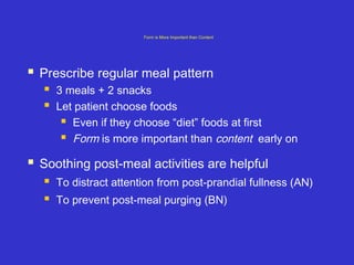 Form is More Important than Content
 Prescribe regular meal pattern
 3 meals + 2 snacks
 Let patient choose foods
 Even if they choose “diet” foods at first
 Form is more important than content early on
 Soothing post-meal activities are helpful
 To distract attention from post-prandial fullness (AN)
 To prevent post-meal purging (BN)
 