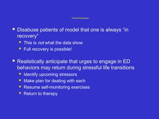 Preventing Relapse
 Disabuse patients of model that one is always “in
recovery”
 This is not what the data show
 Full recovery is possible!
 Realistically anticipate that urges to engage in ED
behaviors may return during stressful life transitions
 Identify upcoming stressors
 Make plan for dealing with each
 Resume self-monitoring exercises
 Return to therapy
 
