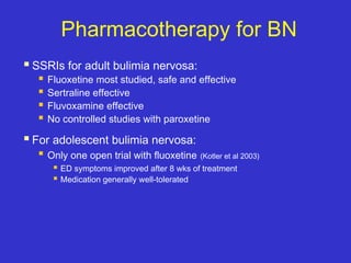 Pharmacotherapy for BN
 SSRIs for adult bulimia nervosa:
 Fluoxetine most studied, safe and effective
 Sertraline effective
 Fluvoxamine effective
 No controlled studies with paroxetine
 For adolescent bulimia nervosa:
 Only one open trial with fluoxetine (Kotler et al 2003)
 ED symptoms improved after 8 wks of treatment
 Medication generally well-tolerated
 