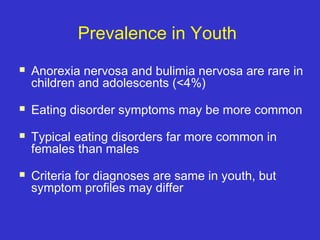 Prevalence in Youth
 Anorexia nervosa and bulimia nervosa are rare in
children and adolescents (<4%)
 Eating disorder symptoms may be more common
 Typical eating disorders far more common in
females than males
 Criteria for diagnoses are same in youth, but
symptom profiles may differ
 