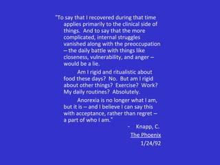 “To say that I recovered during that time
applies primarily to the clinical side of
things. And to say that the more
complicated, internal struggles
vanished along with the preoccupation
– the daily battle with things like
closeness, vulnerability, and anger –
would be a lie.
Am I rigid and ritualistic about
food these days? No. But am I rigid
about other things? Exercise? Work?
My daily routines? Absolutely.
Anorexia is no longer what I am,
but it is – and I believe I can say this
with acceptance, rather than regret –
a part of who I am.”
- Knapp, C.
The Phoenix
1/24/92
 