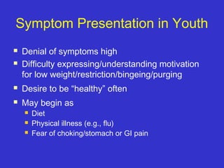 Symptom Presentation in Youth
 Denial of symptoms high
 Difficulty expressing/understanding motivation
for low weight/restriction/bingeing/purging
 Desire to be “healthy” often
 May begin as
 Diet
 Physical illness (e.g., flu)
 Fear of choking/stomach or GI pain
 