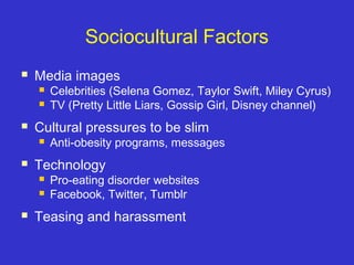 Sociocultural Factors
 Media images
 Celebrities (Selena Gomez, Taylor Swift, Miley Cyrus)
 TV (Pretty Little Liars, Gossip Girl, Disney channel)
 Cultural pressures to be slim
 Anti-obesity programs, messages
 Technology
 Pro-eating disorder websites
 Facebook, Twitter, Tumblr
 Teasing and harassment
 
