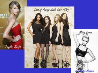 Taylor Swift
Cast of Pretty Little Liars (CW)
Miley Cyrus
aka Hannah Montana
 