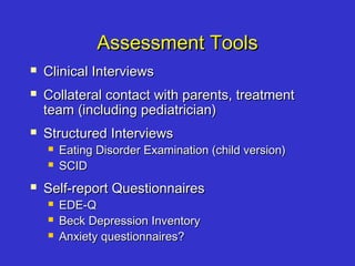Assessment ToolsAssessment Tools
 Clinical InterviewsClinical Interviews
 Collateral contact with parents, treatmentCollateral contact with parents, treatment
team (including pediatrician)team (including pediatrician)
 Structured InterviewsStructured Interviews
 Eating Disorder Examination (child version)Eating Disorder Examination (child version)
 SCIDSCID
 Self-report QuestionnairesSelf-report Questionnaires
 EDE-QEDE-Q
 Beck Depression InventoryBeck Depression Inventory
 Anxiety questionnaires?Anxiety questionnaires?
 