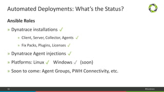 52 #Dynatrace
Ansible Roles
» Dynatrace installations
» Client, Server, Collector, Agents
» Fix Packs, Plugins, Licenses
» Dynatrace Agent injections
» Platforms: Linux Windows (soon)
» Soon to come: Agent Groups, PWH Connectivity, etc.
Automated Deployments: What’s the Status?
✓
✓
✓
✓
✓ ✓
 