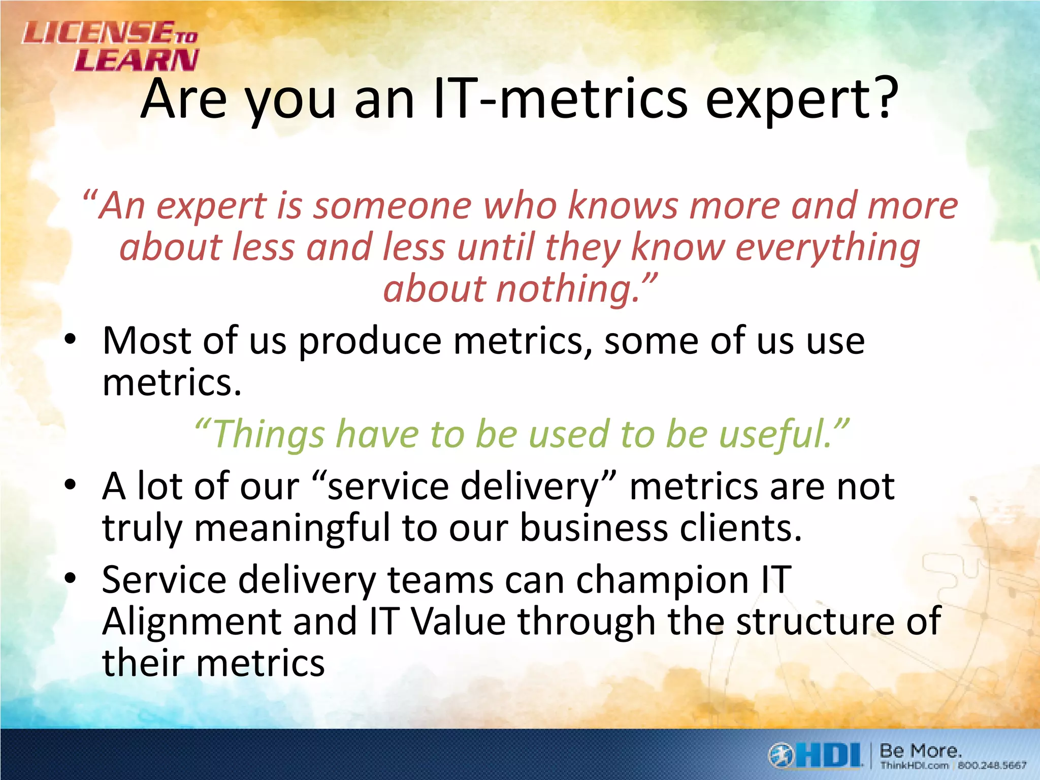 Are you an IT-metrics expert?
 “An expert is someone who knows more and more
   about less and less until they know everything
                   about nothing.”
• Most of us produce metrics, some of us use
  metrics.
        “Things have to be used to be useful.”
• A lot of our “service delivery” metrics are not
  truly meaningful to our business clients.
• Service delivery teams can champion IT
  Alignment and IT Value through the structure of
  their metrics
 