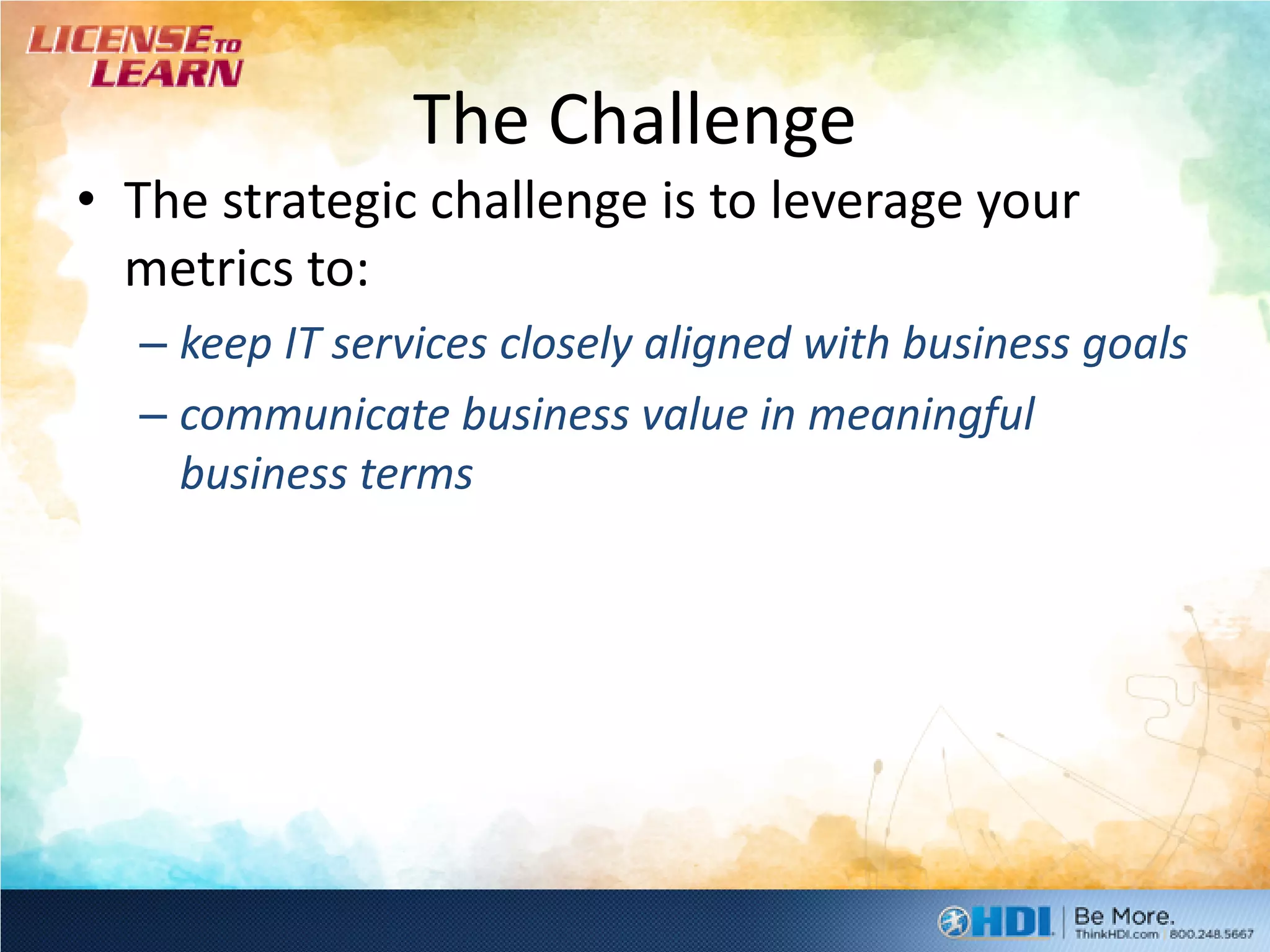 The Challenge
• The strategic challenge is to leverage your
  metrics to:
  – keep IT services closely aligned with business goals
  – communicate business value in meaningful
    business terms
 