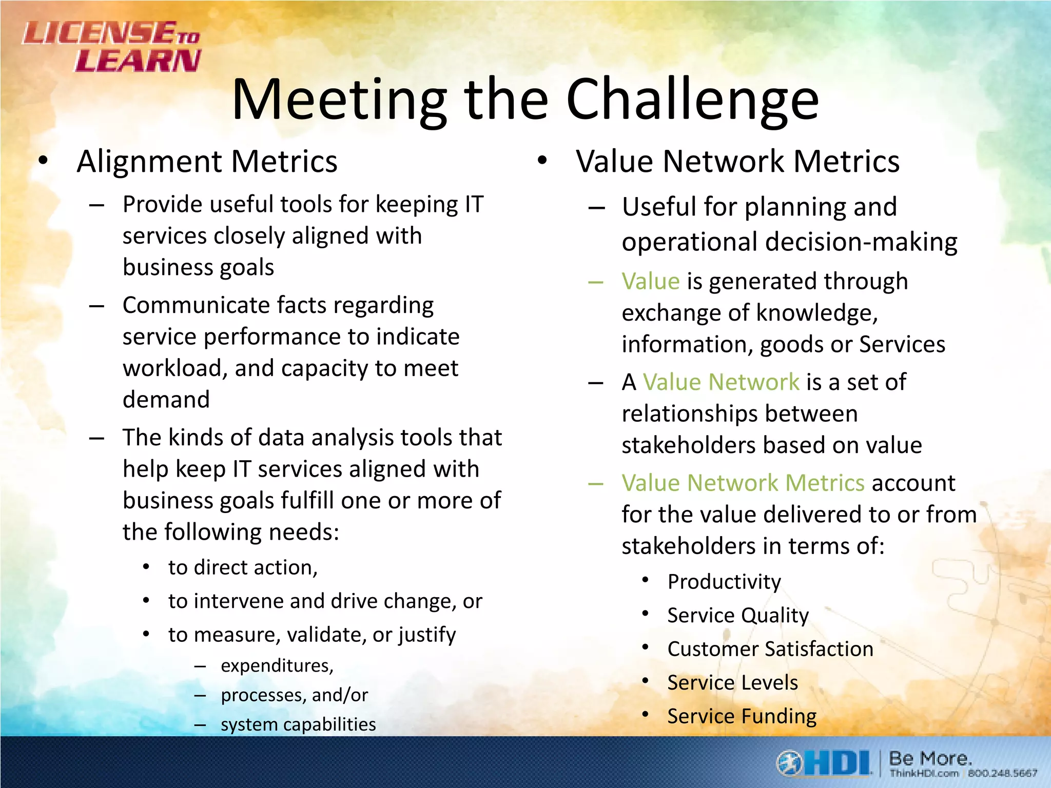Meeting the Challenge
• Alignment Metrics                          • Value Network Metrics
   – Provide useful tools for keeping IT        – Useful for planning and
     services closely aligned with                operational decision-making
     business goals
                                                – Value is generated through
   – Communicate facts regarding                  exchange of knowledge,
     service performance to indicate              information, goods or Services
     workload, and capacity to meet
                                                – A Value Network is a set of
     demand
                                                  relationships between
   – The kinds of data analysis tools that        stakeholders based on value
     help keep IT services aligned with
                                                – Value Network Metrics account
     business goals fulfill one or more of
                                                  for the value delivered to or from
     the following needs:
                                                  stakeholders in terms of:
       • to direct action,
                                                    •   Productivity
       • to intervene and drive change, or
                                                    •   Service Quality
       • to measure, validate, or justify
                                                    •   Customer Satisfaction
            – expenditures,
            – processes, and/or
                                                    •   Service Levels
            – system capabilities                   •   Service Funding
 