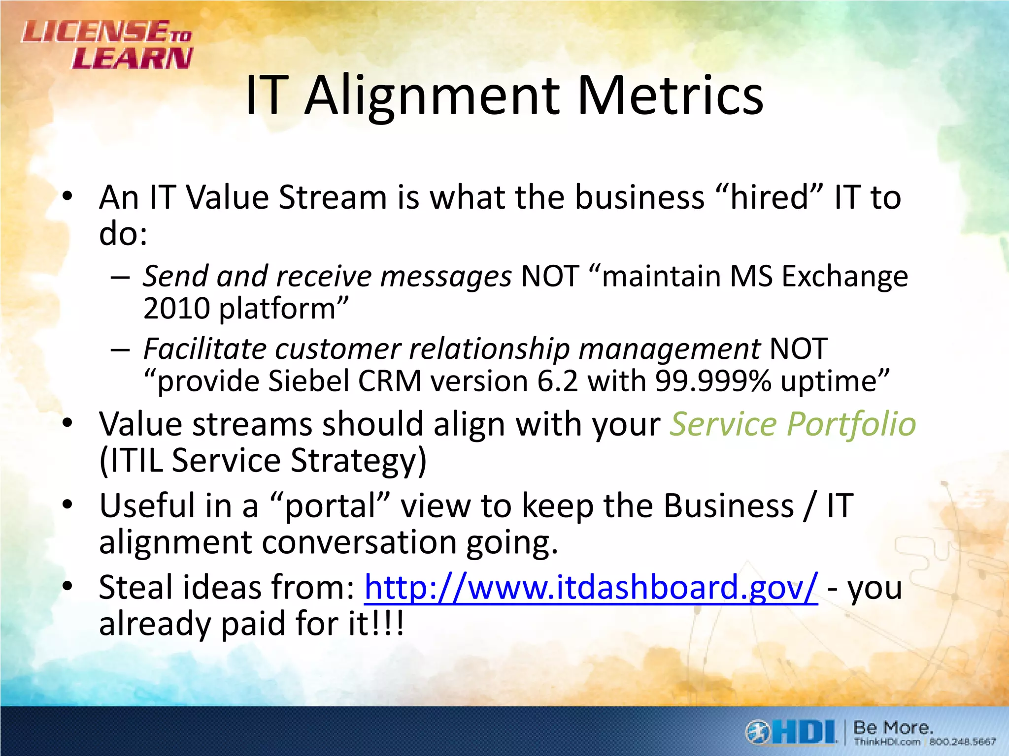 IT Alignment Metrics
• An IT Value Stream is what the business “hired” IT to
  do:
   – Send and receive messages NOT “maintain MS Exchange
     2010 platform”
   – Facilitate customer relationship management NOT
     “provide Siebel CRM version 6.2 with 99.999% uptime”
• Value streams should align with your Service Portfolio
  (ITIL Service Strategy)
• Useful in a “portal” view to keep the Business / IT
  alignment conversation going.
• Steal ideas from: http://www.itdashboard.gov/ - you
  already paid for it!!!
 
