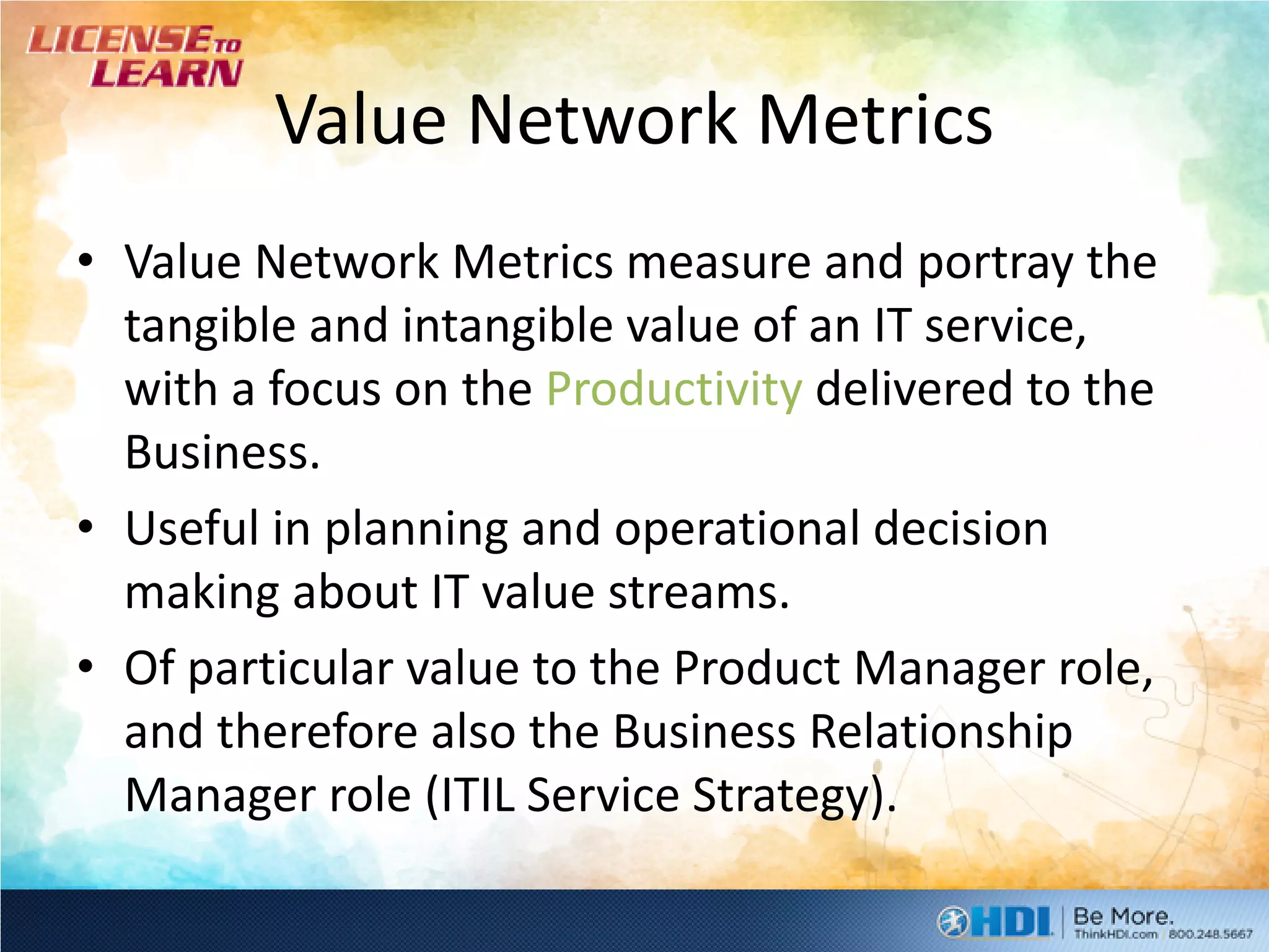 Value Network Metrics
• Value Network Metrics measure and portray the
  tangible and intangible value of an IT service,
  with a focus on the Productivity delivered to the
  Business.
• Useful in planning and operational decision
  making about IT value streams.
• Of particular value to the Product Manager role,
  and therefore also the Business Relationship
  Manager role (ITIL Service Strategy).
 