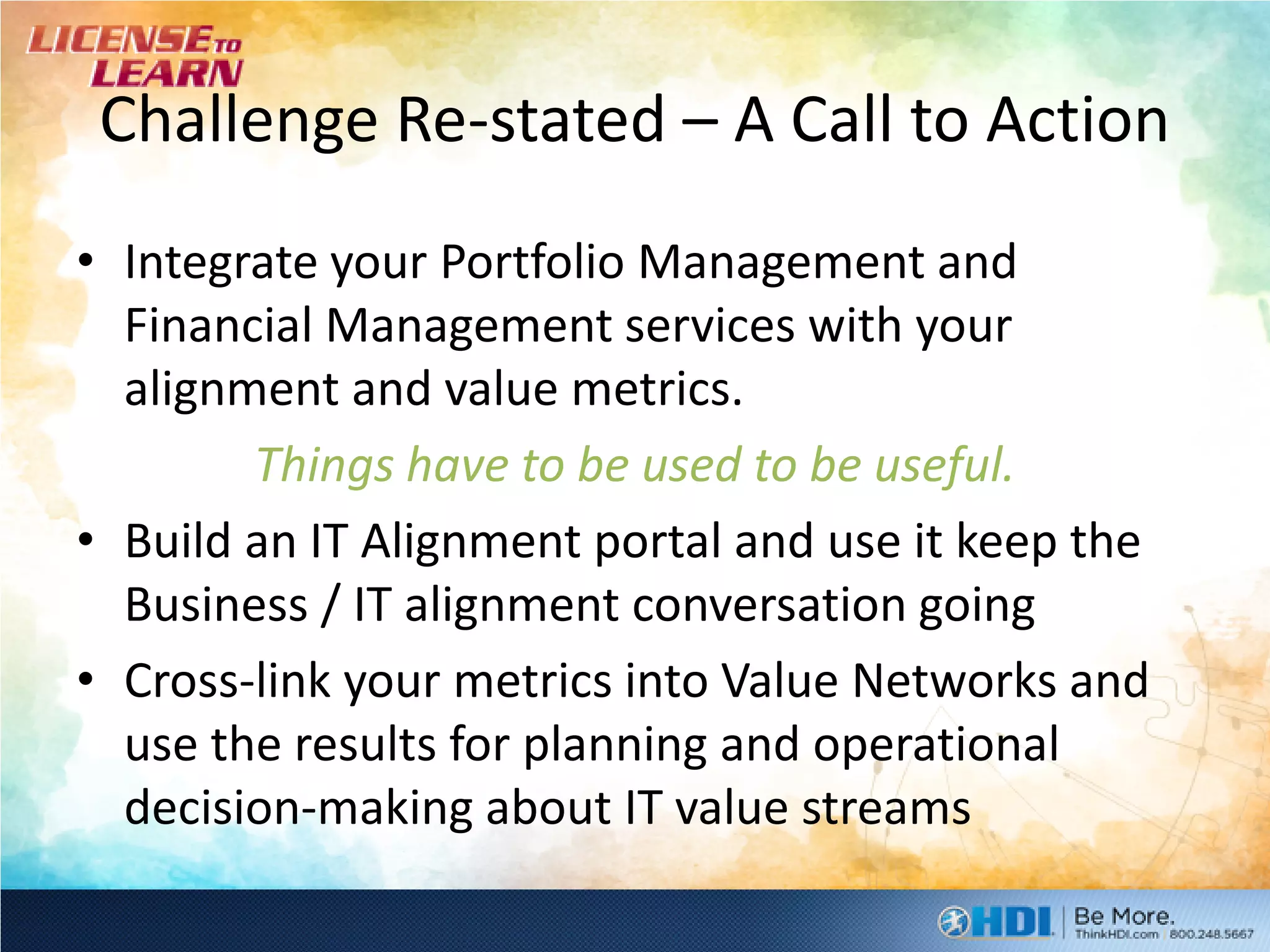 Challenge Re-stated – A Call to Action
• Integrate your Portfolio Management and
  Financial Management services with your
  alignment and value metrics.
        Things have to be used to be useful.
• Build an IT Alignment portal and use it keep the
  Business / IT alignment conversation going
• Cross-link your metrics into Value Networks and
  use the results for planning and operational
  decision-making about IT value streams
 