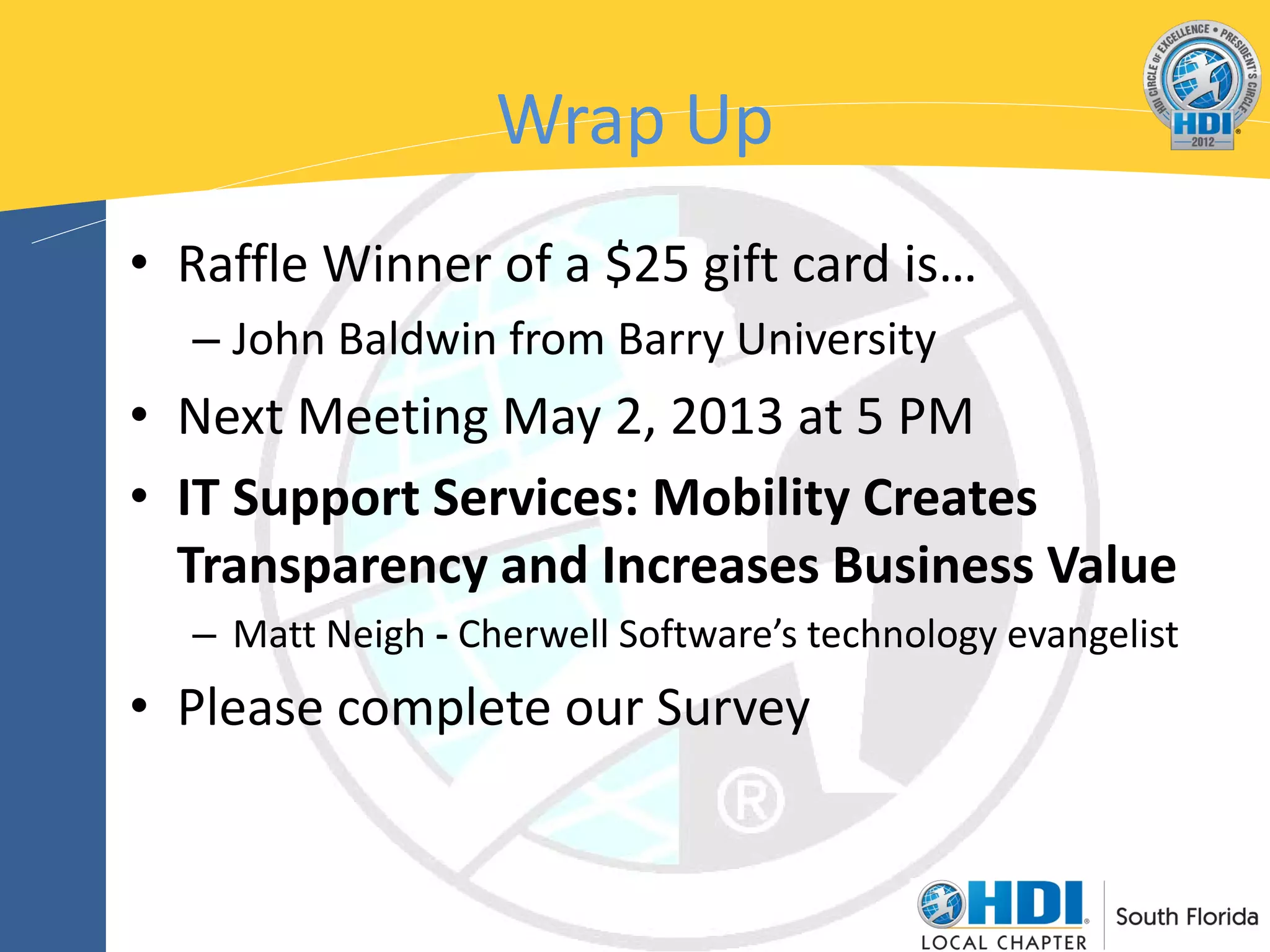 Wrap Up
• Raffle Winner of a $25 gift card is…
  – John Baldwin from Barry University
• Next Meeting May 2, 2013 at 5 PM
• IT Support Services: Mobility Creates
  Transparency and Increases Business Value
  – Matt Neigh - Cherwell Software’s technology evangelist
• Please complete our Survey
 