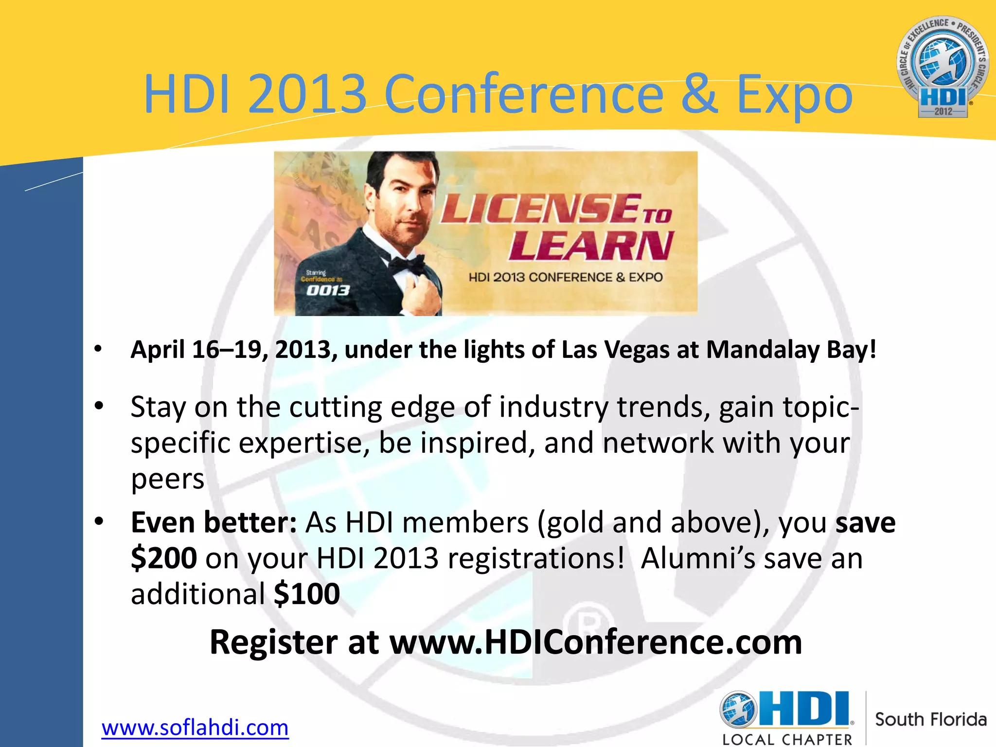 HDI 2013 Conference & Expo



• April 16–19, 2013, under the lights of Las Vegas at Mandalay Bay!

• Stay on the cutting edge of industry trends, gain topic-
  specific expertise, be inspired, and network with your
  peers
• Even better: As HDI members (gold and above), you save
  $200 on your HDI 2013 registrations! Alumni’s save an
  additional $100
         Register at www.HDIConference.com

www.soflahdi.com
 